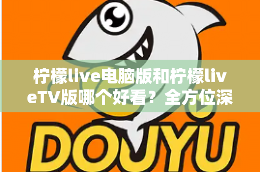 柠檬live电脑版和柠檬liveTV版哪个好看？全方位深度对比帮你选出最佳观影方案