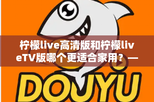柠檬live高清版和柠檬liveTV版哪个更适合家用？——家庭用户必看的全维度对比评测与选购指南