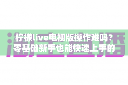 柠檬live电视版操作难吗?零基础新手也能快速上手的完整操作指南 柠檬live电视版操作难吗?零基础新手也能快速上手的完整操作指南