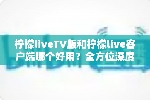 柠檬liveTV版和柠檬live客户端哪个好用？全方位深度对比帮你找到最适合的观看方案
