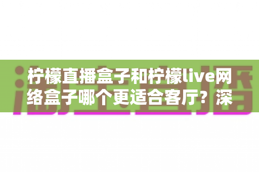 柠檬直播盒子和柠檬live网络盒子哪个更适合客厅？深度对比帮你选对客厅观影神器