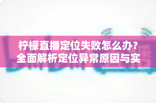 柠檬直播定位失败怎么办？全面解析定位异常原因与实用解决方案大全