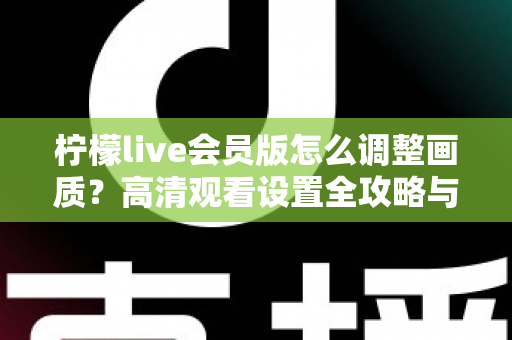 柠檬live会员版怎么调整画质？高清观看设置全攻略与实用技巧分享