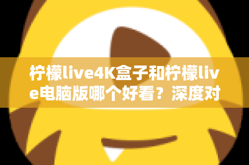 柠檬live4K盒子和柠檬live电脑版哪个好看？深度对比评测带你找到最佳观影方案