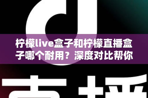 柠檬live盒子和柠檬直播盒子哪个耐用?深度对比帮你避开选购误区 柠檬live盒子和柠檬直播盒子哪个耐用?深度对比帮你避开选购误区