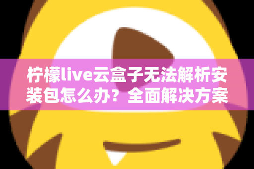 柠檬live云盒子无法解析安装包怎么办?全面解决方案与实用技巧指南 柠檬live云盒子无法解析安装包怎么办?全面解决方案与实用技巧指南