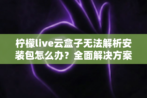 柠檬live云盒子无法解析安装包怎么办？全面解决方案与实用技巧指南