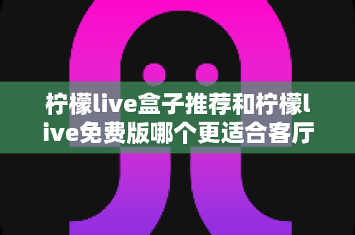 柠檬live盒子推荐和柠檬live免费版哪个更适合客厅？深度对比帮你选对家庭大屏方案