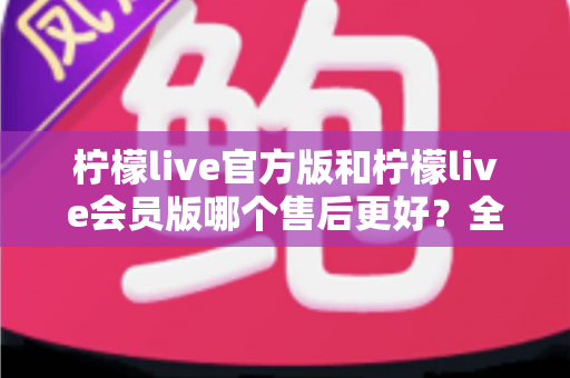 柠檬live官方版和柠檬live会员版哪个售后更好?全方位对比解析助你明智选择 柠檬live官方版和柠檬live会员版哪个售后更好?全方位对比解析助你明智选择
