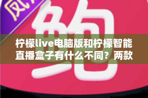 柠檬live电脑版和柠檬智能直播盒子有什么不同？两款热门直播工具核心差异全面解析与选购指南