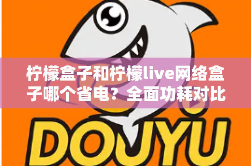 柠檬盒子和柠檬live网络盒子哪个省电?全面功耗对比与选购省电指南 柠檬盒子和柠檬live网络盒子哪个省电?全面功耗对比与选购省电指南
