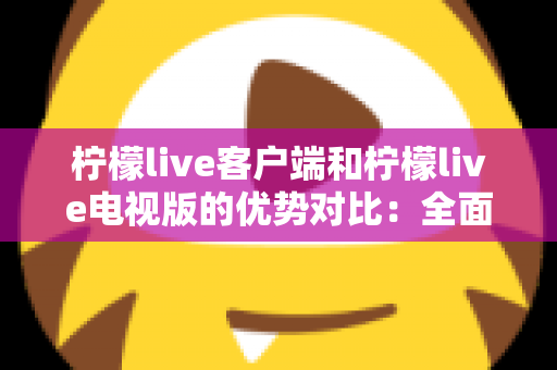 柠檬live客户端和柠檬live电视版的优势对比：全面解析助你选出最佳观看方案
