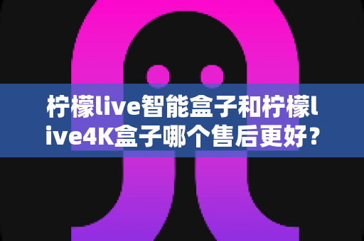 柠檬live智能盒子和柠檬live4K盒子哪个售后更好？2025年最全售后服务对比评测指南