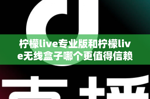 柠檬live专业版和柠檬live无线盒子哪个更值得信赖？一文读懂两款直播工具的核心差异与选购指南