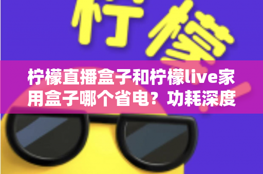 柠檬直播盒子和柠檬live家用盒子哪个省电?功耗深度对比与省电选购全指南 柠檬直播盒子和柠檬live家用盒子哪个省电?功耗深度对比与省电选购全指南