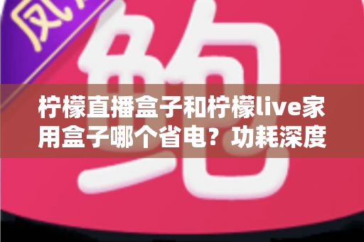 柠檬直播盒子和柠檬live家用盒子哪个省电?功耗深度对比与省电选购全指南 柠檬直播盒子和柠檬live家用盒子哪个省电?功耗深度对比与省电选购全指南