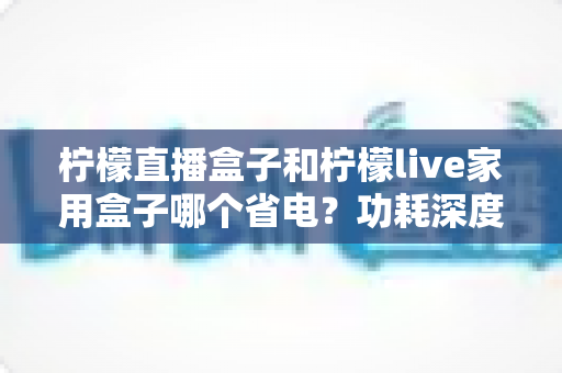 柠檬直播盒子和柠檬live家用盒子哪个省电？功耗深度对比与省电选购全指南