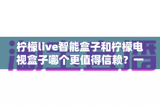 柠檬live智能盒子和柠檬电视盒子哪个更值得信赖？一篇讲透选购门道的深度对比指南
