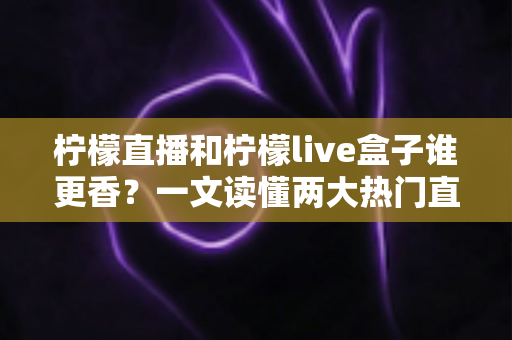 柠檬直播和柠檬live盒子谁更香？一文读懂两大热门直播工具的深度横评与选购指南