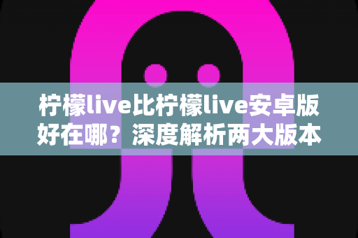 柠檬live比柠檬live安卓版好在哪?深度解析两大版本差异与选择指南 柠檬live比柠檬live安卓版好在哪?深度解析两大版本差异与选择指南