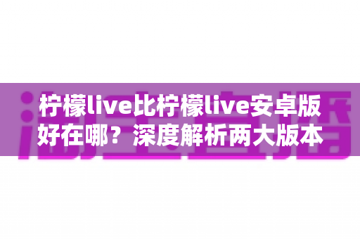 柠檬live比柠檬live安卓版好在哪？深度解析两大版本差异与选择指南