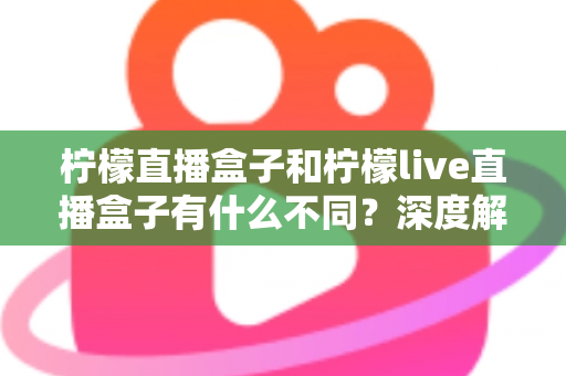 柠檬直播盒子和柠檬live直播盒子有什么不同？深度解析两大版本差异，帮你选对不选贵