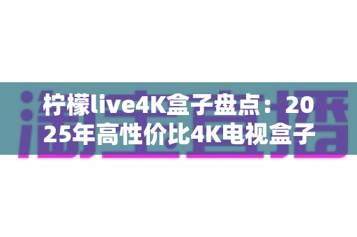 柠檬live4K盒子盘点：2025年高性价比4K电视盒子全方位评测与选购指南