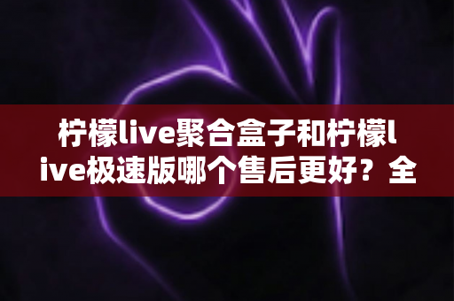 柠檬live聚合盒子和柠檬live极速版哪个售后更好？全方位售后对比与选购避坑指南