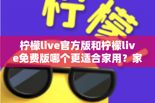 柠檬live官方版和柠檬live免费版哪个更适合家用?家庭用户全面对比评测与选择指南 柠檬live官方版和柠檬live免费版哪个更适合家用?家庭用户全面对比评测与选择指南