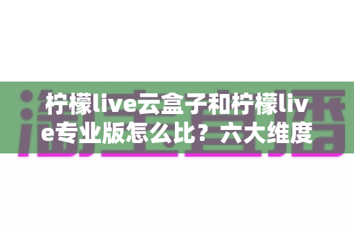 柠檬live云盒子和柠檬live专业版怎么比?六大维度深度解析,看完再选不吃亏 柠檬live云盒子和柠檬live专业版怎么比?六大维度深度解析,看完再选不吃亏