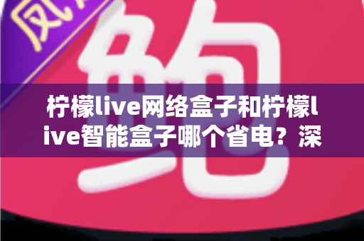 柠檬live网络盒子和柠檬live智能盒子哪个省电？深度功耗对比分析与省电选购全指南