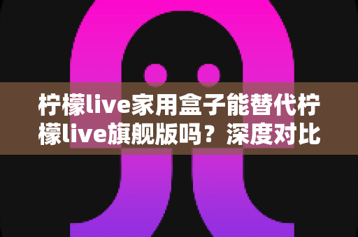 柠檬live家用盒子能替代柠檬live旗舰版吗？深度对比评测帮你做出明智选择