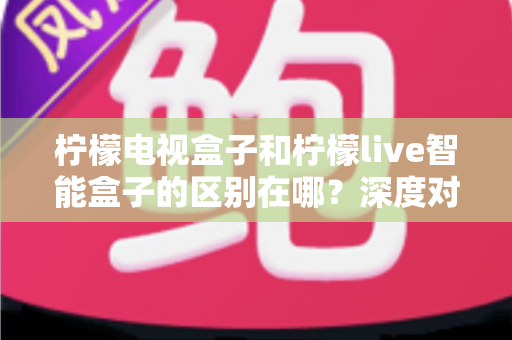 柠檬电视盒子和柠檬live智能盒子的区别在哪？深度对比评测，帮你选对家庭影音好帮手
