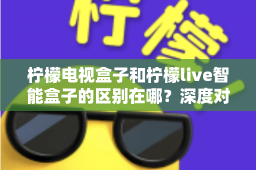 柠檬电视盒子和柠檬live智能盒子的区别在哪？深度对比评测，帮你选对家庭影音好帮手
