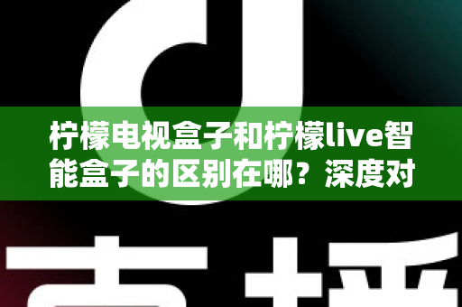 柠檬电视盒子和柠檬live智能盒子的区别在哪？深度对比评测，帮你选对家庭影音好帮手
