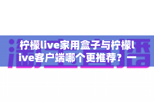 柠檬live家用盒子与柠檬live客户端哪个更推荐?一文读懂两种方案的优缺点与选购建议 柠檬live家用盒子与柠檬live客户端哪个更推荐?一文读懂两种方案的优缺点与选购建议