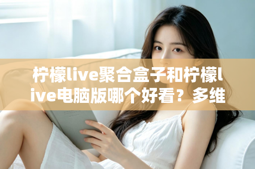 柠檬live聚合盒子和柠檬live电脑版哪个好看？多维度深度对比，帮你选出最合心意的观看方案