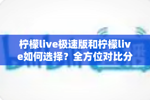柠檬live极速版和柠檬live如何选择？全方位对比分析助你找到最适合的版本