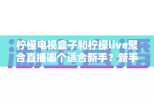 柠檬电视盒子和柠檬live聚合直播哪个适合新手？新手入门选购与使用全攻略