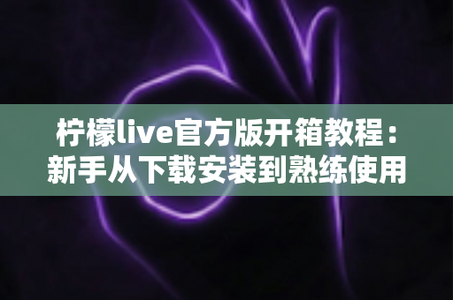柠檬live官方版开箱教程:新手从下载安装到熟练使用的完整指南 柠檬live官方版开箱教程:新手从下载安装到熟练使用的完整指南
