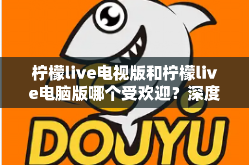 柠檬live电视版和柠檬live电脑版哪个受欢迎？深度解析两大版本热度差异，助你选出最佳观看方案