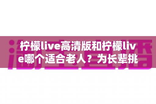 柠檬live高清版和柠檬live哪个适合老人?为长辈挑选直播软件的实用对比指南 柠檬live高清版和柠檬live哪个适合老人?为长辈挑选直播软件的实用对比指南