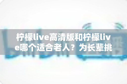 柠檬live高清版和柠檬live哪个适合老人？为长辈挑选直播软件的实用对比指南