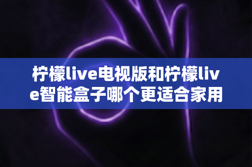柠檬live电视版和柠檬live智能盒子哪个更适合家用？2024年家庭观影选购完全指南
