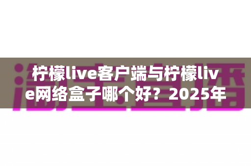柠檬live客户端与柠檬live网络盒子哪个好?2025年最新选购指南与深度对比评测 柠檬live客户端与柠檬live网络盒子哪个好?2025年最新选购指南与深度对比评测