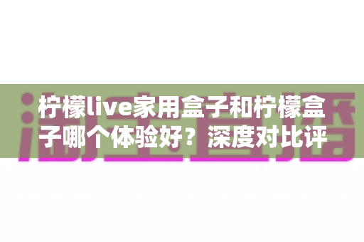 柠檬live家用盒子和柠檬盒子哪个体验好?深度对比评测帮你选对不选贵 柠檬live家用盒子和柠檬盒子哪个体验好?深度对比评测帮你选对不选贵