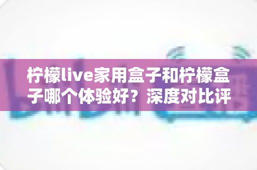 柠檬live家用盒子和柠檬盒子哪个体验好?深度对比评测帮你选对不选贵 柠檬live家用盒子和柠檬盒子哪个体验好?深度对比评测帮你选对不选贵