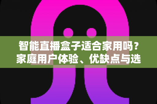 智能直播盒子适合家用吗？家庭用户体验、优缺点与选购指南全面解析