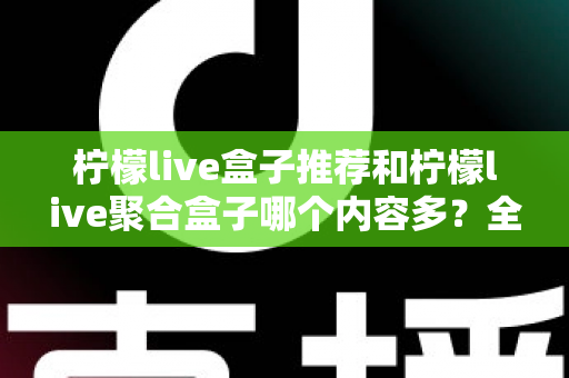 柠檬live盒子推荐和柠檬live聚合盒子哪个内容多?全面对比解析与选购指南 柠檬live盒子推荐和柠檬live聚合盒子哪个内容多?全面对比解析与选购指南