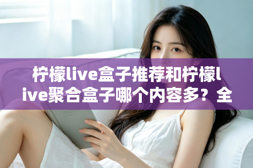 柠檬live盒子推荐和柠檬live聚合盒子哪个内容多？全面对比解析与选购指南